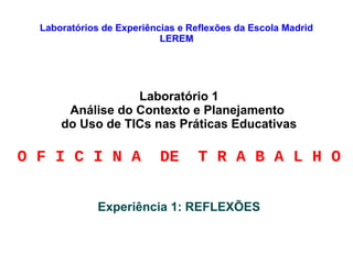 Laboratórios de Experiências e Reflexões da Escola Madrid
LEREM
Laboratório 1
Análise do Contexto e Planejamento
do Uso de TICs nas Práticas Educativas
O F I C I N A DE T R A B A L H O
Experiência 1: REFLEXÕES
 