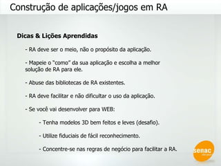 Construção de aplicações/jogos em RA Dicas & Lições Aprendidas - RA deve ser o meio, não o propósito da aplicação. - Mapeie o “como” da sua aplicação e escolha a melhor solução de RA para ele. - Abuse das bibliotecas de RA existentes. - RA deve facilitar e não dificultar o uso da aplicação. - Se você vai desenvolver para WEB: - Tenha modelos 3D bem feitos e leves (desafio). - Utilize fiduciais de fácil reconhecimento. - Concentre-se nas regras de negócio para facilitar a RA. 