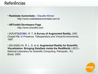 Referências Realidade Aumentada –  Claudio Kirner http://www.realidadeaumentada.com.br ARToolkit Developers Page http://www.artoolkit.com [AZU97] AZUMA , R. T.  A Survey of Augmented Reality , UNC Chapel Hill, In Presence: Teleoperators and Virtual Environments, 1997. [SIL04]SILVA, R. L. S. et al.  Augmented Reality for Scientific Visualization: Bringing DataSets inside the RealWorld.  LNCC–National Laboratory for Scientific Computing, Petropolis , RJ, Brazil, 2004.  