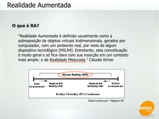 Realidade Aumentada O que é RA? “ Realidade Aumentada é definida usualmente como a sobreposição de objetos virtuais tridimensionais, gerados por computador, com um ambiente real, por meio de algum dispositivo tecnológico [MIL94]. Entretanto, esta conceituação é muito geral e só fica clara com sua inserção em um contexto mais amplo: o da Realidade Misturada.” Claudio Kirner Vitual Continuum - Milgram 94 