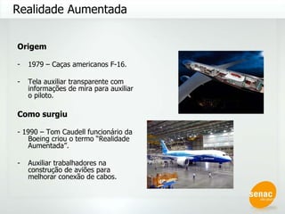 Origem 1979 – Caças americanos F-16. Tela auxiliar transparente com informações de mira para auxiliar o piloto. Como surgiu - 1990 – Tom Caudell funcionário da Boeing criou o termo “Realidade Aumentada”. Auxiliar trabalhadores na construção de aviões para melhorar conexão de cabos. Realidade Aumentada 
