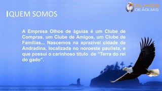 QUEM SOMOS
A Empresa Olhos de águias é um Clube de
Compras, um Clube de Amigos, um Clube de
Famílias... Nascemos na aprazível cidade de
Andradina, localizada no noroeste paulista, e
que possui o carinhoso título de “Terra do rei
do gado”.
 