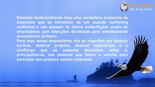 Estamos testemunhando hoje uma verdadeira avalanche de
empresas que se travestem de um pseudo marketing
multinível e não passam de meros subterfúgios cruéis de
empresários com intenções duvidosas para simplesmente
arrecadarem dinheiro.
Para isso, esses empresários não se importam em destruir
sonhos, destruir projetos, destruir esperanças e a
confiança que as pessoas depositam neles e,
principalmente, nas pessoas que fazem o convite para
participar dos projetos nessas empresas.
 