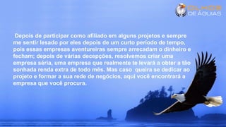 Depois de participar como afiliado em alguns projetos e sempre
me sentir lesado por eles depois de um curto período de tempo,
pois essas empresas aventureiras sempre arrecadam o dinheiro e
fecham; depois de várias decepções, resolvemos criar uma
empresa séria, uma empresa que realmente te levará a obter a tão
sonhada renda extra de todo mês. Mas caso queira se dedicar ao
projeto e formar a sua rede de negócios, aqui você encontrará a
empresa que você procura.
 