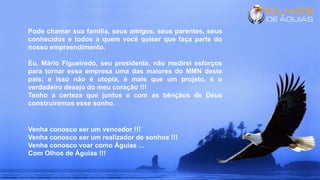 Pode chamar sua família, seus amigos, seus parentes, seus
conhecidos e todos a quem você quiser que faça parte do
nosso empreendimento.
Eu, Mário Figueiredo, seu presidente, não medirei esforços
para tornar essa empresa uma das maiores do MMN deste
país; e isso não é utopia, é mais que um projeto, é o
verdadeiro desejo do meu coração !!!
Tenho a certeza que juntos e com as bênçãos de Deus
construiremos esse sonho.
Venha conosco ser um vencedor !!!
Venha conosco ser um realizador de sonhos !!!
Venha conosco voar como Águias ...
Com Olhos de Águias !!!
 