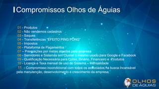Compromissos Olhos de Águias
01 - Produtos
02 - Não vendemos cadastros
03 - Saques
04 - Transferências “EFEITO PING PONG”
05 - Impostos
06 - Plataforma de Pagamentos
07 – Premiações por metas alçadas pela empresa
08 - Servidores e Sistemas em Cluster o mesmo usado para Google e Facebook
09 - Qualificação Necessária para Cotas, Binário, Financeiro e Produtos
10 - Licença e Taxa mensal de uso do Sistema – Mensalidade
11 - Compromisso incondicional com todos os associados na busca incansável
pela manutenção, desenvolvimento e crescimento da empresa.
 