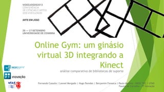 Online Gym: um ginásio
virtual 3D integrando a
Kinect
análise comparativa de bibliotecas de suporte

Fernando Cassola | Leonel Morgado | Hugo Paredes | Benjamim Fonseca | Paulo Martins - INESC TEC / UTAD
Fausto de Carvalho - PT Inovação

 