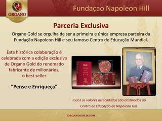 Fundaçao Napoleon Hill

                         Parceria Exclusiva
     Organo Gold se orgulha de ser a primeira e única empresa parceira da
      Fundação Napoleon Hill e seu famoso Centro de Educação Mundial.

   Esta histórica colaboração é
celebrada com a edição exclusiva
 de Organo Gold do renomado
    fabricante de milionários,
           o best seller

    “Pense e Enriqueça”

                                   Todos os valores arrecadados são destinados ao
                                        Centro de Educação de Napoleon Hill.
 