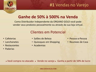 #1 Vendas no Varejo

                 Ganhe de 50% à 500% na Venda
             Como Distribuidor Independente da ORGANO GOLD você pode
            vender seus produtos pessoalmente ou através da sua loja virtual.

                            Clientes em Potencial
•   Cafeterias               • Salões de Beleza                 • Pessoa-a-Pessoa
•   Lanchonetes              • Quiosques em Shopping            • Reunioes de Casa
•   Restaurantes             • Academias
•   Padarias



    ●   Você compra no atacado   ●   Vende no varejo ● Ganha a partir de 50% de lucro
 