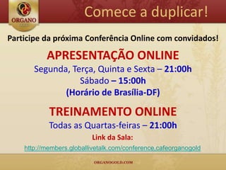 Comece a duplicar!
Participe da próxima Conferência Online com convidados!

           APRESENTAÇÃO ONLINE
       Segunda, Terça, Quinta e Sexta – 21:00h
                  Sábado – 15:00h
              (Horário de Brasília-DF)

            TREINAMENTO ONLINE
            Todas as Quartas-feiras – 21:00h
                          Link da Sala:
    http://members.globallivetalk.com/conference,cafeorganogold
 