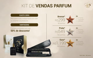 KIT DE VENDAS PARFUM
Recupere todo investimento ao usar
ou reverter os produtos
Compre produtos com até
50% de desconto!
Kit:
• 2 perfumes
• 1 mostruário
• 2 catálogos
Kit:
• 4 perfumes
• 1 mostruário
• 4 catálogos
Kit:
• 9 perfumes
• 1 mostruário
• 8 catálogos
Bronze*
Prata*
Ouro*
80 pontos
*FRETE PAGO - PAC Correios
160 pontos
350 pontos
R$299
R$549
R$1.1991.199
CUSTO ZERO
VANTAGENS
R$
 