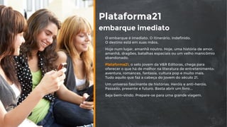 Plataforma21
embarque imediato
O embarque é imediato. O itinerário, indefinido.  
O destino está em suas mãos.
Hoje num lugar, amanhã noutro. Hoje, uma história de amor,
amanhã, dragões, batalhas espaciais ou um velho manicômio
abandonado.
Plataforma21, o selo jovem da V&R Editoras, chega para
oferecer o que há de melhor na literatura de entretenimento:
aventura, romances, fantasia, cultura pop e muito mais.  
Tudo aquilo que faz a cabeça do jovem do século 21.
Um universo fascinante de histórias. Heróis e anti-heróis.
Passado, presente e futuro. Basta abrir um livro...
Seja bem-vindo. Prepare-se para uma grande viagem.
 