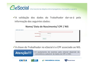 A validação dos dados do Trabalhador dar-se-á pela
informação dos seguintes dados:
Nome/ Data de Nascimento/ CPF / NIS
A chave do Trabalhador no eSocial é o CPF associado ao NIS.
 