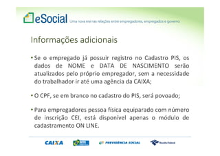 Informações adicionais
• Se o empregado já possuir registro no Cadastro PIS, os
dados de NOME e DATA DE NASCIMENTO serão
atualizados pelo próprio empregador, sem a necessidade
do trabalhador ir até uma agência da CAIXA;
• O CPF, se em branco no cadastro do PIS, será povoado;
• Para empregadores pessoa física equiparado com número
de inscrição CEI, está disponível apenas o módulo de
cadastramento ON LINE.
 