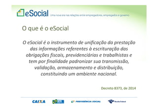 O que é o eSocial
O eSocial é o instrumento de unificação da prestação
das informações referentes à escrituração das
obrigações fiscais, previdenciárias e trabalhistas e
tem por finalidade padronizar sua transmissão,
validação, armazenamento e distribuição,
constituindo um ambiente nacional.
Decreto 8373, de 2014
 