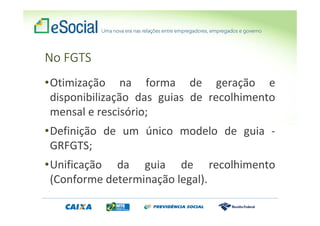 No FGTS
•Otimização na forma de geração e
disponibilização das guias de recolhimento
mensal e rescisório;
•Definição de um único modelo de guia -
GRFGTS;
•Unificação da guia de recolhimento
(Conforme determinação legal).
 