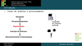 Instituto Federal do Ceará - IFCE
Campus Maracanaú
Ciência da Computação

Introdução
○

Fases de análise e processamento
Aquisição
Pré-processamento
Segmentação
Extração de Atributos

Reconhecimento e Interpretação

Aldisio Medeiros
Tunay Araújo

Novembro, 08 de 2012

 