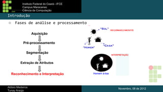 Instituto Federal do Ceará - IFCE
Campus Maracanaú
Ciência da Computação

Introdução
○

Fases de análise e processamento
Aquisição
Pré-processamento
Segmentação
Extração de Atributos

Reconhecimento e Interpretação

Aldisio Medeiros
Tunay Araújo

Novembro, 08 de 2012

 