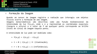 Instituto Federal do Ceará - IFCE
Campus Maracanaú
Ciência da Computação

Introdução
○

Formação da Imagem

Quando um sensor de imagem registra a radiação que interagiu com objetos
físicos ocorre a formação de uma imagem.
Imagens monocromáticas são descritas como uma função bidimensional da
intensidade da luz f(x,y), onde x e y representam as coordenadas espaciais
(largura e altura) e o valor de f em qualquer ponto corresponde ao brilho
(nível de cinza) da imagem naquele ponto.
A intensidade de luz pode ser modelada como:
•  f(x,y) = i(x,y) · r(x,y)
•  i = 0 ≤ i(x,y) ≤

∞

(iluminação);

•  r = 0 ≤ r(x,y) ≤ 1 (refletância);
Aldisio Medeiros
Tunay Araújo

Novembro, 08 de 2012

 