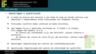 Instituto Federal do Ceará - IFCE
Campus Maracanaú
Ciência da Computação

Introdução
Amostragem e quantização

○
➔

A saida da maioria dos sensores é uma forma de onda de tensão contínua cuja
amplitude e comportamento estão relacionados aos fenômenos físicos

➔

Precisamos converter dados contínuos em dados discretos;

➔

Uma imagem f(x,y) é amostrada resultando em M linhas e N colunas;
Esta imagem têm tamanho: M x N;
Os valores das coordenadas (x,y) são discretos: valores inteiros e
positivos;
Os valores dos níveis de cinza f(x,y) são discretos: valores reais e
positivos.

➔

Amostragem: Digitalização dos valores das coordenadas(posição)

➔

Quantização: Digitalização dos valores de intensidade de luz(brilho)

Aldisio Medeiros
Tunay Araújo

Novembro, 08 de 2012

3/25

 