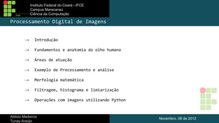Instituto Federal do Ceará - IFCE
Campus Maracanaú
Ciência da Computação

Processamento Digital de Imagens
→

Introdução

→

Fundamentos e anatomia do olho humano

→

Áreas de atuação

→

Exemplo de Processamento e análise

→

Morfologia matemática

→

Filtragem, histograma e limiarização

→

Operações com imagens utilizando Python

Aldisio Medeiros
Tunay Araújo

Novembro, 08 de 2012

 
