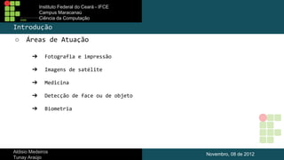 Instituto Federal do Ceará - IFCE
Campus Maracanaú
Ciência da Computação

Introdução
○

Áreas de Atuação
➔

Fotografia e impressão

➔

Imagens de satélite

➔

Medicina

➔

Detecção de face ou de objeto

➔

Biometria

Aldisio Medeiros
Tunay Araújo

Novembro, 08 de 2012

 