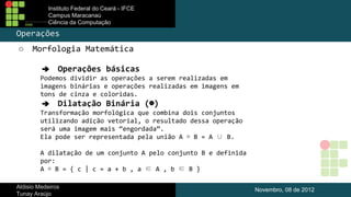 Instituto Federal do Ceará - IFCE
Campus Maracanaú
Ciência da Computação

Operações
○

Morfologia Matemática
➔ Operações básicas
Podemos dividir as operações a serem realizadas em
imagens binárias e operações realizadas em imagens em
tons de cinza e coloridas.
➔ Dilatação Binária (⊕)
Transformação morfológica que combina dois conjuntos
utilizando adição vetorial, o resultado dessa operação
será uma imagem mais “engordada”.
Ela pode ser representada pela união A ⊕ B = A ∪ B.
A dilatação de um conjunto A pelo conjunto B e definida
por:
A ⊕ B = { c | c = a + b , a ∈ A , b ∈ B }

Aldisio Medeiros
Tunay Araújo

Novembro, 08 de 2012

 