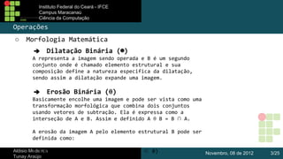 Instituto Federal do Ceará - IFCE
Campus Maracanaú
Ciência da Computação

Operações
○

Morfologia Matemática
➔ Dilatação Binária (⊕)
A representa a imagem sendo operada e B é um segundo
conjunto onde é chamado elemento estrutural e sua
composição define a natureza especifica da dilatação,
sendo assim a dilatação expande uma imagem.
➔ Erosão Binária (θ)
Basicamente encolhe uma imagem e pode ser vista como uma
transformação morfológica que combina dois conjuntos
usando vetores de subtração. Ela é expressa como a
interseção de A e B. Assim e definido A θ B = B ∩ A.
A erosão da imagem A pelo elemento estrutural B pode ser
definida como:

Aldisio Medeiros = ( x | x + b ∈ A para todo b ∈ B)
A θ B
Tunay Araújo

Novembro, 08 de 2012

3/25

 