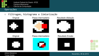 Instituto Federal do Ceará - IFCE
Campus Maracanaú
Ciência da Computação

Operações
○

Filtragem, histograma e limiarização
Original

Passo intermadiário

Resultado dilatação

Original

Passo intermadiário

Resultado Erosão

Aldisio Medeiros
Tunay Araújo

Novembro, 08 de 2012

 