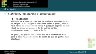Instituto Federal do Ceará - IFCE
Campus Maracanaú
Ciência da Computação

Operações
○

Filtragem, histograma e limiarização
➔ Filtragem
Elinação de elementos com uma determinada característica
na imagem. A filtragem é realizada pixel a pixel, onde o
novo nível de cinza de um ponto P qualquer depende do seu
nível de cinza original e do de outros pontos
considerados como vizinhança de P.
Em geral, os pontos mais próximos de P contribuem mais
para o novo valor do nível de cinza do que os pontos mais
afastados

Aldisio Medeiros
Tunay Araújo

Novembro, 08 de 2012

 