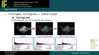 Instituto Federal do Ceará - IFCE
Campus Maracanaú
Ciência da Computação

Operações
○

Filtragem, histograma e limiarização
➔ Histograma
Distribuiçao de intensidade dos pixels

Aldisio Medeiros
Tunay Araújo

Novembro, 08 de 2012

 