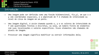 Instituto Federal do Ceará - IFCE
Campus Maracanaú
Ciência da Computação

Introdução
→

Uma imagem pode ser definida como uma função bidimensional, f(x,y), em que x e
y são coordenadas espaciais, e a amplitude de f é chamada de intensidade ou
nível de cinza da imagem em um ponto.

→

Uma imagem digital, é assim chamada quando x, y e os valores de intensidade de
f são quantidades finitas e discretas, ou seja, um número finito de elementos
com suas localizações e valores específicos. Esses elementos são chamados de
pixels da imagem.

→

Processar uma imagem significa modificar ou extrair informações dela;

Aldisio Medeiros
Tunay Araújo

Novembro, 08 de 2012

3/25

 