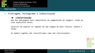 Instituto Federal do Ceará - IFCE
Campus Maracanaú
Ciência da Computação

Operações
○

Filtragem, histograma e limiarização
➔ Limiarização
Uma das abordagens mais importantes de segmentação de imagens, sendo um
caso específico desta.
Consiste em separar as regiões de uma imagem em duas classes: objeto e
fundo.
As demais regiões são classificadas como não interessantes.

Aldisio Medeiros
Tunay Araújo

Novembro, 08 de 2012

3/25

 