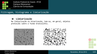 Instituto Federal do Ceará - IFCE
Instituto Federal do Ceará - IFCE
Campus Maracanaú
Campus Maracanaú
Ciência da Computação
Ciênciada Computação

Filtragem, histograma e limiarização
➔ Limiarização
Na limiarização ou binarização, tem-se, em geral, objetos
pretos(0) sobre o fundo branco(255).

Aldisio Medeiros
Tunay Araújo

Novembro, 08 de 2012

3/25

 