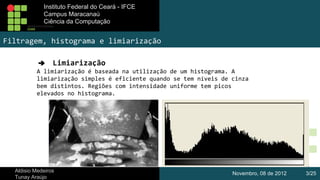 Instituto Federal do Ceará - IFCE
Instituto Federal do Ceará - IFCE
Campus Maracanaú
Campus Maracanaú
Ciência da Computação
Ciênciada Computação

Filtragem, histograma e limiarização
➔ Limiarização
A limiarização é baseada na utilização de um histograma. A
limiarização simples é eficiente quando se tem níveis de cinza
bem distintos. Regiões com intensidade uniforme tem picos
elevados no histograma.

Aldisio Medeiros
Tunay Araújo

Novembro, 08 de 2012

3/25

 