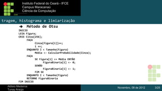 Instituto Federal do Ceará - IFCE
Instituto Federal do Ceará - IFCE
Campus Maracanaú
Campus Maracanaú
Ciência da Computação
Ciênciada Computação

tragem, histograma e limiarização
➔ Método de Otsu
INICIO
LEIA Figura;
CRIE Cinza[256];
FAÇA
Cinza[Figura[i]]++;
i ++;
ENQUANTO I < Tamanho(Figura)
Média <- CalcularProbabilidade(Cinza);
FAÇA
SE Figura[i] <= Média ENTÃO
FiguraBinaria[i] <- 0;
SENÃO
FiguraBinaria[i] <- 1;
FIM SE
ENQUANTO I < Tamanho(Figura)
RETORNE FiguraBinaria
FIM INICIO
Aldisio Medeiros
Tunay Araújo

Novembro, 08 de 2012

3/25

 