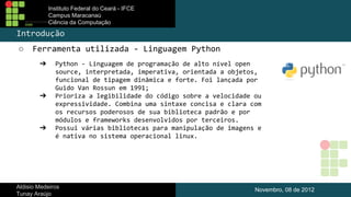 Instituto Federal do Ceará - IFCE
Campus Maracanaú
Ciência da Computação

Introdução
○

Ferramenta utilizada - Linguagem Python
➔

➔

➔

Python - Linguagem de programação de alto nível open
source, interpretada, imperativa, orientada a objetos,
funcional de tipagem dinâmica e forte. Foi lançada por
Guido Van Rossun em 1991;
Prioriza a legibilidade do código sobre a velocidade ou
expressividade. Combina uma sintaxe concisa e clara com
os recursos poderosos de sua biblioteca padrão e por
módulos e frameworks desenvolvidos por terceiros.
Possui várias bibliotecas para manipulação de imagens e
é nativa no sistema operacional linux.

Aldisio Medeiros
Tunay Araújo

Novembro, 08 de 2012

 