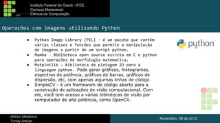Instituto Federal do Ceará - IFCE
Campus Maracanaú
Ciência da Computação

Operações com imagens utilizando Python
●

●
●

●

Python Image Library (PIL) - é um pacote que contém
várias classes e funções que permite a manipulação
de imagens a partir de um script python.
Mamba - Biblioteca open source escrita em C e python
para operações de morfologia matematica.
Matplotlib - Biblioteca de plotagem 2D para a
linguagem python. Pode gerar gráficos, histogramas,
espectros de potência, gráficos de barras, gráficos de
dispersão, etc, com apenas algumas linhas de código.
SimpleCV - é um framework de código aberto para a
construção de aplicações de visão computacional. Com
ele, você tem acesso a várias bibliotecas de visão por
computador de alta potência, como OpenCV.

Aldisio Medeiros
Tunay Araújo

Novembro, 08 de 2012

 