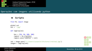 Instituto Federal do Ceará - IFCE
Campus Maracanaú
Ciência da Computação

Operações com imagens utilizando python
➔

Scripts

from PIL import Image
global ext
ext = ".jpg"
def imgCrop(im):
box = (50, 50, 200, 300)
region = im.crop(box)
region.save("CROPPED" + ext)
im1 = Image.open("C:UsersusuarioPicturesretina1.jpg")
imagem = imgCrop(im1)
Aldisio Medeiros
Tunay Araújo

Novembro, 08 de 2012

 