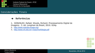 Instituto Federal do Ceará - IFCE
Campus Maracanaú
Ciência da Computação

Considerações finais
➔

Referências

1. GONZALEZ, Rafael; Woods, Richard. Processamento Digital de
Imagens.. 3. ed. Longman do Brasil, 2010. 624p.
2. http://www.mamba-image.org/
3. http://www.inf.ufsc.br/~visao/morfologia.pdf

Aldisio Medeiros
Tunay Araújo

Novembro, 08 de 2012

 
