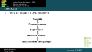 Instituto Federal do Ceará - IFCE
Campus Maracanaú
Ciência da Computação

Introdução
○

Fases de análise e processamento
Aquisição
Pré-processamento
Segmentação
Extração de Atributos

Reconhecimento e Interpretação

Aldisio Medeiros
Tunay Araújo

Novembro, 08 de 2012

 