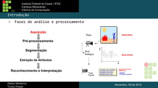 Instituto Federal do Ceará - IFCE
Campus Maracanaú
Ciência da Computação

Introdução
○

Fases de análise e processamento
Aquisição
Pré-processamento
Segmentação
Extração de Atributos

Reconhecimento e Interpretação

Aldisio Medeiros
Tunay Araújo

Novembro, 08 de 2012

 