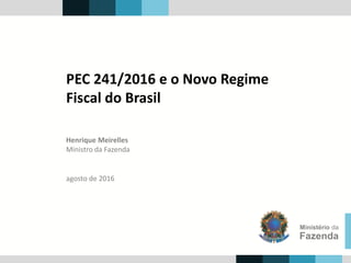 Henrique Meirelles
Ministro da Fazenda
Ministério da
Fazenda
agosto de 2016
PEC 241/2016 e o Novo Regime
Fiscal do Brasil
 