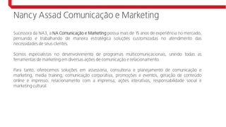 Nancy Assad Comunicação e Marketing
Sucessora da NA3, a NA Comunicação e Marketing possui mais de 15 anos de experiência no mercado,
pensando e trabalhando de maneira estratégica soluções customizadas no atendimento das
necessidades de seus clientes.
Somos especialistas no desenvolvimento de programas multicomunicacionais, unindo todas as
ferramentas de marketing em diversas ações de comunicação e relacionamento.
Para tanto, oferecemos soluções em assessoria, consultoria e planejamento de comunicação e
marketing, media training, comunicação corporativa, promoções e eventos, geração de conteúdo
online e impresso, relacionamento com a imprensa, ações interativas, responsabilidade social e
marketing cultural.
 