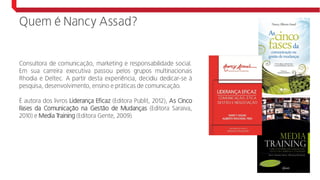 Quem é Nancy Assad?
Consultora de comunicação, marketing e responsabilidade social.
Em sua carreira executiva passou pelos grupos multinacionais
Rhodia e Deltec. A partir desta experiência, decidiu dedicar-se à
pesquisa, desenvolvimento, ensino e práticas de comunicação.
É autora dos livros Liderança Eficaz (Editora Publit, 2012), As Cinco
Fases da Comunicação na Gestão de Mudanças (Editora Saraiva,
2010) e Media Training (Editora Gente, 2009).
 