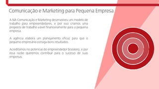 Comunicação e Marketing para Pequena Empresa
A NA Comunicação e Marketing desenvolveu um modelo de
trabalho para empreendedores, e por isso criamos uma
proposta de trabalho viável financeiramente para a pequena
empresa.
A agência elabora um planejamento eficaz para que o
pequeno empresário consiga bons resultados .
Acreditamos no potencial do empreendedor brasileiro, e por
essa razão queremos contribuir para o sucesso de suas
empresas.
 
