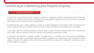 A NA estreita o relacionamento entre a empresa e a imprensa, ampliando o interesse pela cobertura de determinados
assuntos, com o objetivo de transmitir as mensagens-chave para públicos específicos e, com isso, fortalecer a reputação
das empresas e de seus líderes perante a opinião pública.
O trabalho da NA com a mídia ultrapassa os limites da simples divulgação de informações. Além da elaboração de
textos, a agência realiza uma cuidadosa análise com base nos perfis das editorias e do público-alvo a ser atingido.
A partir disso, identifica assuntos que podem se tornar notícia e busca estreitar o relacionamento com os profissionais
dos veículos. Tudo para garantir ao cliente as melhores oportunidades de exposição na mídia.
A Assessoria de Imprensa é vantajosa porque é complementar às estratégias de comunicação mercadológica,
funcionando como apoio das principais ações de Marketing e divulgação nos segmentos em que a empresa pretende
ampliar o mercado. Ao objetivar mídia espontânea (não publicitária), agrega valor intangível à organização, que se
tornará referência no assunto.
Assessoria de Imprensa
Comunicação e Marketing para Pequena Empresa
 