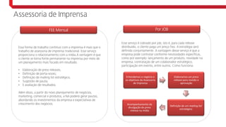 Essa forma de trabalho contínuo com a imprensa é mais que o
trabalho de assessoria de imprensa tradicional. Esse serviço
proporciona o relacionamento com a mídia.A vantagem é que
o cliente se torna fonte permanente na imprensa por meio de
um planejamento mais focado em resultado.
• Elaboração de press releases;
• Definição de porta-vozes;
• Definição de mailing list estratégico;
• Sugestão de pauta;
• E avaliação de resultados.
Além disso, a partir do novo planejamento de negócios,
marketing, comercial e produtos, a NA poderá gerar pautas,
abordando os investimentos da empresa e expectativas de
crescimento dos negócios.
FEE Mensal
Assessoria de Imprensa
Fee mensal + job
Esse serviço é cobrado por job, isto é, para cada release
distribuído, o cliente paga um preço fixo. A estratégia será
definida conjuntamente. A vantagem desse serviço é que a
empresa pode contratar conforme necessidades específicas,
como por exemplo: lançamento de um produto, novidade na
empresa, contratação de um colaborador estratégico,
participação em evento, entre outros. Como funciona:
Por JOB
Entendemos o negócio e
os objetivos da Assessoria
de Imprensa
Elaboramos um press
release para revisão e
aprovação
Definição de um mailing list
estratégico
Acompanhamento da
divulgação do press
release na mídia
 