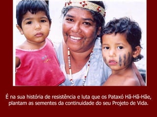 É na sua história de resistência e luta que os Pataxó Hã-Hã-Hãe, plantam as sementes da continuidade do seu Projeto de Vida. 