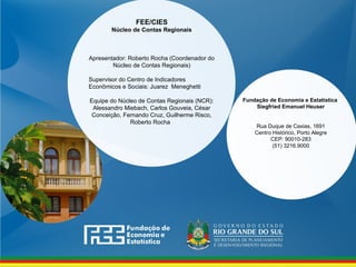 www.fee.rs.gov.br
Fundação de Economia e Estatística
Siegfried Emanuel Heuser
Rua Duque de Caxias, 1691
Centro Histórico, Porto Alegre
CEP: 90010-283
(51) 3216.9000
FEE/CIES
Núcleo de Contas Regionais
Apresentador: Roberto Rocha (Coordenador do
Núcleo de Contas Regionais)
Supervisor do Centro de Indicadores
Econômicos e Sociais: Juarez Meneghetti
Equipe do Núcleo de Contas Regionais (NCR):
Alessandro Miebach, Carlos Gouveia, César
Conceição, Fernando Cruz, Guilherme Risco,
Roberto Rocha  
 